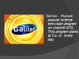 Galileo – Russian popular science television program on channel STS . This program starts at 3 p .m . every day.