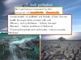 Soil pollution is caused by the presence of xenobiotic chemicals. Contaminated or polluted soil directly affects human health through direct contact with soil. Mercury and cyclodienes – kidney damage Benzene – higher incidence of leukemia Organophosphates and carbonates – neuromuscular blockage