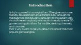 Introduction. Unity is a powerful cross-platform 3D engine and a user friendly development environment. Easy enough for the beginner and powerful enough for the expert; Unity should interest anybody who wants to easily create 3D games and applications for mobile, desktop, the web, and consoles. That