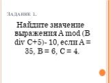 Задание 1. Найдите значение выражения А mod (В div С+5)- 10, если А = 35, В = 6, С = 4.
