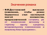 Значение романа. Ф.М.Достоевский высказал пожелание, чтобы роман Сервантеса стал настольной книгой юношества, предназначенной «отвлечь ум от поклонения вечному и глупому идолу средины, вседовольному самомнению и пошлому благоразумию».