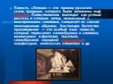 Повесть «Левша» — это пример русского сказа, традиции которого были заложены ещё Гоголем. Повествование выглядит как устный рассказ, в котором автор, незнакомый с иностранными словами, коверкает их самым неожиданным образом. Настоящее богатство произведения — это особый язык повести, который пересып