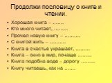 Продолжи пословицу о книге и чтении. Хорошая книга – ……. Кто много читает, ……... Прочел новую книгу – ………. С книгой жить – ………. Книга в счастье украшает, ……… Книга – окно в мир, почаще ……... Книга подобна воде – дорогу ……... Книгу читаешь, как на …….