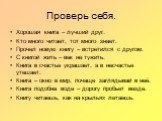 Проверь себя. Хорошая книга – лучший друг. Кто много читает, тот много знает. Прочел новую книгу – встретился с другом. С книгой жить – век не тужить. Книга в счастье украшает, а в несчастье утешает. Книга – окно в мир, почаще заглядывай в неё. Книга подобна воде – дорогу пробьет везде. Книгу читаеш