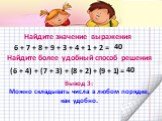 Найдите значение выражения. 6 + 7 + 8 + 9 + 3 + 4 + 1 + 2 = 40. (6 + 4) + (7 + 3) + (8 + 2) + (9 + 1) =. Найдите более удобный способ решения. Вывод 3: Можно складывать числа в любом порядке, как удобно.