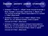 Задания разного уровня сложности. Уровень 1: Точка С – общая точка плоскости альфа и бета. Прямая с проходит через точку С. Верно ли, что плоскости альфа и бета пересекаются по прямой с. Ответ объясните. Уровень 2: Прямые а, в и с имеют общую точку. Верно ли, что данные прямые лежат в одной плоскост