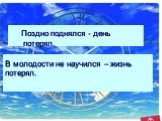 В молодости не научился – жизнь потерял. Поздно поднялся - день потерял.