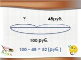 100 руб. 48руб. ? 100 – 48 = 52 (руб.)