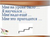 Мне на уроке было … Я научился … Мне надо ещё … Мне это пригодится …