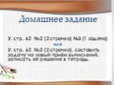 Домашнее задание. У. стр. 62 №2 (2 строчка) №3 (1 задача) или У. стр. 62 №2 (2 строчка), составить задачу на новый приём вычислений, записать её решение в тетрадь.