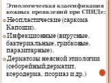 Этиологическая классификация кожных проявлений при СПИДе: Неопластические (саркома Капоши). Инфекционные (вирусные, бактериальные, грибковые, паразитарные). Дерматозы неясной этиологии (себорейный дерматит, ксеродерма, псориаз и др.)