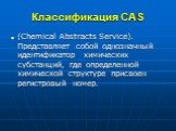 Классификация CAS. (Chemical Abstracts Service). Представляет собой однозначный идентификатор химических субстанций, где определенной химической структуре присвоен регистровый номер.