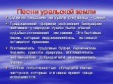 Песни уральской земли. Одна из твердынь на Урале считалась - семья. Традиционной формой изложения биографии человека у народов Урала была «песня судьбы»,сочинённая им самим. Это бытовые песни, которые видоизменялись, но смысл оставался прежним. Воспевались трудовые будни, героические подвиги, красот