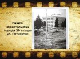 Начало строительства города 30- е годы ул. Пятилетки