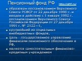 образован постановлением Верховного Совета РСФСР от 22 декабря 1990 г. и введен в действие с 1 января 1992 г. постановлением Верховного Совета Российской Федерации от 27 декабря 1991 г. № 2122—1, крупнейший из социальных внебюджетных фондов, Цель - государственное управление финансами пенсионного об