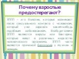 ЗППП – это болезни, которые возникают после сексуального контакта с человеком, который уже заражён каким-нибудь подобным заболеванием. Возбудителями ЗППП являются вирусы или бактерии, которые живут в различных жидкостях человеческого организма. ЗППП часто являются причиной бесплодия у мужчин и женщи