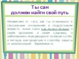 Ты сам должен найти свой путь. Независимо от того, как ты относишься к сексуальным отношениям в подростковом возрасте, лучше знать как можно больше о своём организме и своём здоровье, о заболеваниях передающихся половым путём, о методах контрацепции и способах защиты от нежелательной беременности.