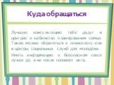 Куда обращаться. Лучшую консультацию тебе дадут в центрах и кабинетах планирования семьи. Также можно обратиться к гинекологу или в центры социальных служб для молодёжи. Иметь информацию о безопасном сексе лучше до, а не после полового акта.