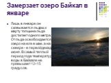 Замерзает озеро Байкал в январе. Лишь в январе он сковывается льдом, к марту толщина льда достигает одного метра. От льда освобождается озеро на юге в мае, а на севере - в первой декаде июня. В самый теплый период года температура воды в Байкале не превышает 12-15 градусов.