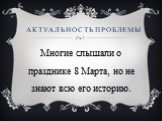 Актуальность проблемы. Многие слышали о празднике 8 Марта, но не знают всю его историю.