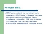 История SMS: SMS была создана как составная часть стандарта GSM Phase 1. Впервые система рассылки коротких сообщений была опробована в декабре 1992 года в Англии для передачи текста с персонального компьютера на мобильный телефон в сети