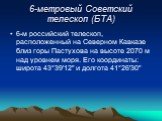 6-метровый Советский телескоп (БТА). 6-м российский телескоп, расположенный на Северном Кавказе близ горы Пастухова на высоте 2070 м над уровнем моря. Его координаты: широта 43°39'12" и долгота 41°26'30"