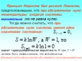 Принцип Нернста бал развит Планком, предположившим, что при абсолютном нуле температуры энергия системы минимальна (но не равна нулю). Тогда можно считать, что при абсолютном нуле система имеет одно квантовое состояние: значит термодинамическая вероятность W при Т = 0º должна быть равна единице, что