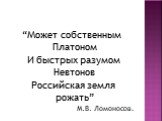 “Может собственным Платоном И быстрых разумом Невтонов Российская земля рожать” М.В. Ломоносов.