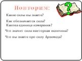 Повторим: Какие силы вы знаете? Как обозначается сила? Какова единица измерения? Что значит сила векторная величина? Что вы знаете про силу Архимеда?