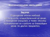 Заключительная часть урока. Задача: Подведение итогов учебной деятельности, осуществленной на уроке, и поведения учащихся, а также способы переключения их к работе на ближайшем уроке по другим предметам.