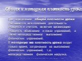 Общая и моторная плотность урока. При определении общей плотности урока учитывается вся полезная деятельность учащихся и учителя, включая организацию учащихся, объяснение и показ упражнений, а также непосредственное выполнение физических упражнений. В моторную же плотность урока входит только время,