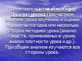 Различают частный и общий анализ урока. При частном анализе урока изучению и оценке подвергается одна или несколько сторон методики урока (анализ средств, применяемых в уроке, анализ плот­ности урока и др.). При общем анализе изучаются все стороны урока.