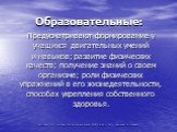 Образовательные: Предусматривают формирование у учащихся двигательных умений и навыков; развитие физических качеств; получение знаний о своем организме; роли физических упражнений в его жизнедеятельности, способах укрепления собственного здоровья.