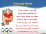 Read and learn: To be healthy in your life, Don’t forget to do all five, Get up early, quick and bright, Exercise with all your might, In the morning jump and run, Eat your breakfast you’ve done, Train your body, train your brain, And all bad habits pass away.