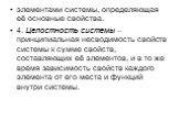 элементами системы, определяющая её основные свойства. 4. Целостность системы – принципиальная несводимость свойств системы к сумме свойств, составляющих её элементов, и в то же время зависимость свойств каждого элемента от его места и функций внутри системы.