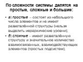 По сложности системы делятся на простые, сложные и большие: а) простые – состоят из небольшого числа элементов и не имеют разветвлённой структуры (нельзя выделить иерархические уровни); б) сложные – имеют разветвлённую структуру и значительное количество взаимосвязанных, взаимодействующих элементов 