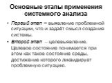 Основные этапы применения системного анализа. Первый этап – выявление проблемной ситуации, что и задаёт смысл создания системы. Второй этап – целевыявление. Целевое состояние понимается при этом как такое состояние среды, достижение которого ликвидирует проблемную ситуацию.