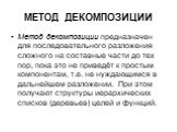 МЕТОД ДЕКОМПОЗИЦИИ. Метод декомпозиции предназначен для последовательного разложения сложного на составные части до тех пор, пока это не приведёт к простым компонентам, т.е. не нуждающимся в дальнейшем разложении. При этом получают структуры иерархических списков (деревьев) целей и функций.