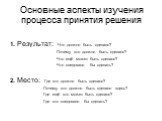 Основные аспекты изучения процесса принятия решения. 1. Результат: Что должно быть сделано? Почему это должно быть сделано? Что ещё может быть сделано? Что следовало бы сделать? 2. Место: Где это должно быть сделано? Почему это должно быть сделано здесь? Где ещё это может быть сделано? Где это следо