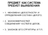 ПРЕДМЕТ КАК СИСТЕМА ТРЕБУЕТ ВЫЯВЛЕНИЯ: 1. ФЕНОМЕНА ЦЕЛОСТНОСТИ И ОПРЕДЕЛЕНИЯ СОСТАВА ЦЕЛОГО; 2. ЗАКОНОМЕРНОСТЕЙ СОЕДИНЕНИЯ ЧАСТЕЙ В ЦЕЛОЕ; 3. ЗАКОНОВ ЕГО СТРУКТУРЫ И Т.П.