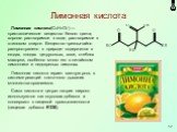 Лимонная кислота. Лимонная кислота(C6H8O7) — кристаллическое вещество белого цвета; хорошо растворимое в воде, растворимое в этиловом спирте. Вещество чрезвычайно распространено в природе: содержится в ягодах, плодах цитрусовых, хвое, стеблях махорки, особенно много его в китайском лимоннике и недоз