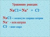 Уравнение реакции: NaCl = Na+ + Cl- NaCl – молекула хлорида натрия Na+ - ион натрия Cl- - ион хлора