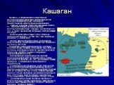 Кашаган. Кашаган — супергигантское нефтегазовое месторождение Казахстана, расположенное на севере Каспийского моря. Относится к Прикаспийской нефтегазоносной провинции. Открыто в 30 июня 2000 года скважиной «Восток-1». Является одним из самых крупных месторождений в мире, открытых за последние 40 ле