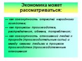 Экономика может рассматриваться: — как совокупность отраслей народного хозяйства; — как процессы производства, распределения, обмена, потребления; — как совокупность отношений людей к природе (производительные силы) и между самими людьми в процессе производства (производственные отношения