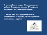 В состав области входят 33 муниципальных района, 9 городских округов, 67 городских поселений, 365 сельских поселений. 1 января 2008 года Иркутская область объединилась с Усть-Ордынским Бурятским автономным округом.