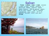 Байкал. Cамое глубокое озеро в мире, восьмое в мире по своей площади находится в Восточной Сибири, окружено горами. Длина Байкала - 636 км, средняя ширина - 48 км, макс. глубина - 1637 м. Средняя температура воды в июле - 13 ˚С. Из Байкала вытекает только одна река - Ангара.