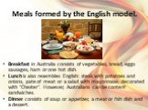 Meals formed by the English model. Breakfast in Australia consists of vegetables, bread, eggs sausages, ham or one hot dish. Lunch is also resembles English: steak with potatoes and onions, pate of meat or a salad with mayonnaise, decorated with "Chester". However, Australians can be conte