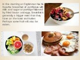 In the morning an Englishman has his favorite breakfast of cornflakes with milk and sugar or porridge followed by fried bacon and eggs. Breakfast is generally a bigger meal than they have on the toast and butter. Perhaps some fruit will also be eaten.