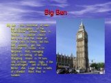 Big Ben. Big Ben - this nickname of main bell of horologium of the Westminster palace. There is tradition to baptize church bells and give the name of some saint to them, but this bell, probably, got the nickname in honour a sir Benjamin Holl, managing works on setting of bell. Weighing almost in 14