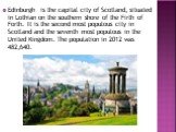 Edinburgh is the capital city of Scotland, situated in Lothian on the southern shore of the Firth of Forth. It is the second most populous city in Scotland and the seventh most populous in the United Kingdom. The population in 2012 was 482,640.